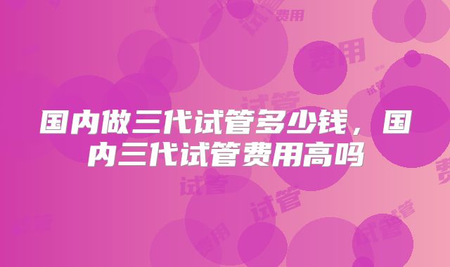 国内做三代试管多少钱,国内三代试管费用高吗