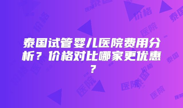 泰国试管婴儿医院费用分析？价格对比哪家更优惠？