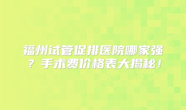 福州试管促排医院哪家强?手术费价格表大揭秘!
