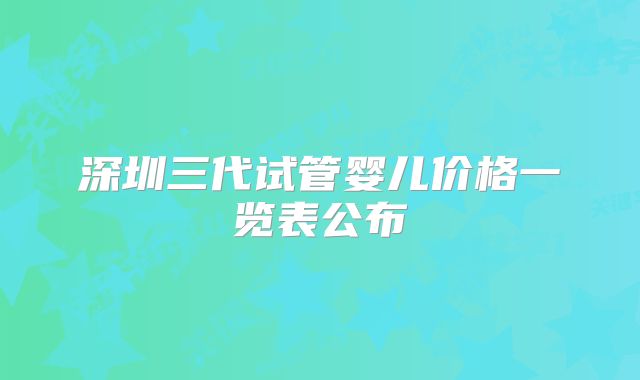 深圳三代试管婴儿价格一览表公布