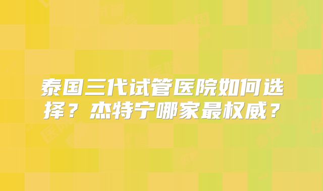 泰国三代试管医院如何选择？杰特宁哪家最权威？