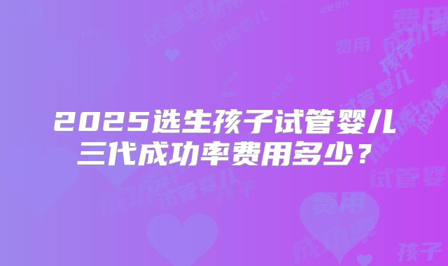 2025选生孩子试管婴儿三代成功率费用多少?