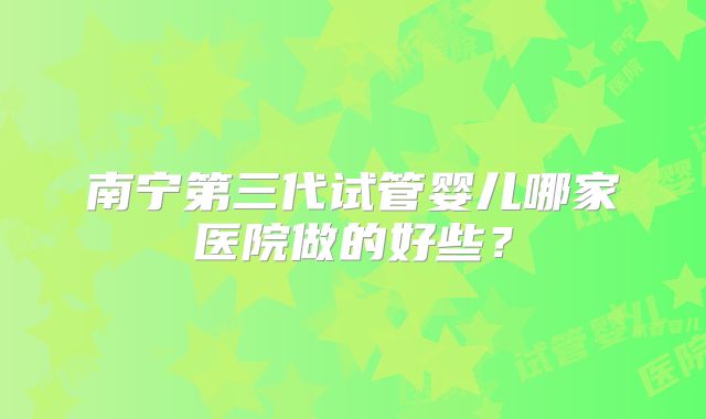 南宁第三代试管婴儿哪家医院做的好些？