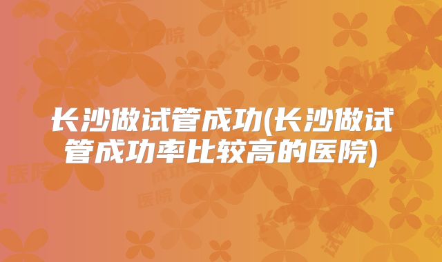 长沙做试管成功(长沙做试管成功率比较高的医院)