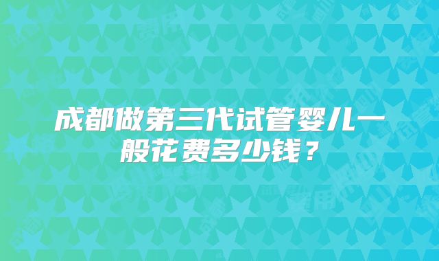 成都做第三代试管婴儿一般花费多少钱?