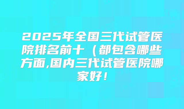 2025年全国三代试管医院排名前十（都包含哪些方面,国内三代试管医院哪家好！