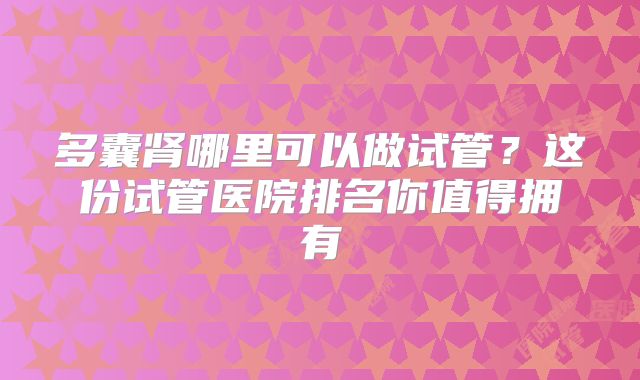 多囊肾哪里可以做试管?这份试管医院排名你值得拥有