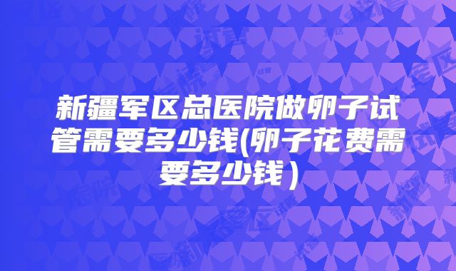 新疆军区总医院做卵子试管需要多少钱(卵子花费需要多少钱）