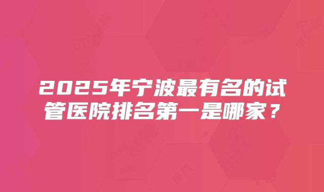 2025年宁波最有名的试管医院排名第一是哪家?