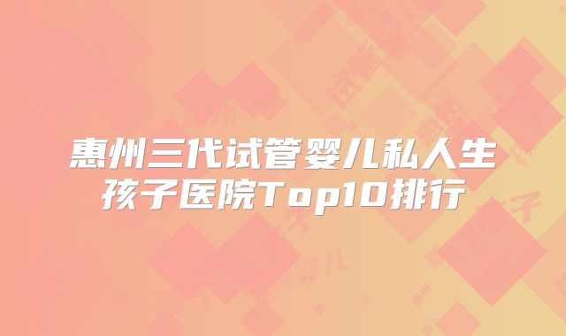 惠州三代试管婴儿私人生孩子医院Top10排行