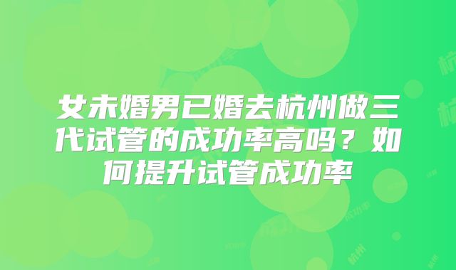 女未婚男已婚去杭州做三代试管的成功率高吗？如何提升试管成功率