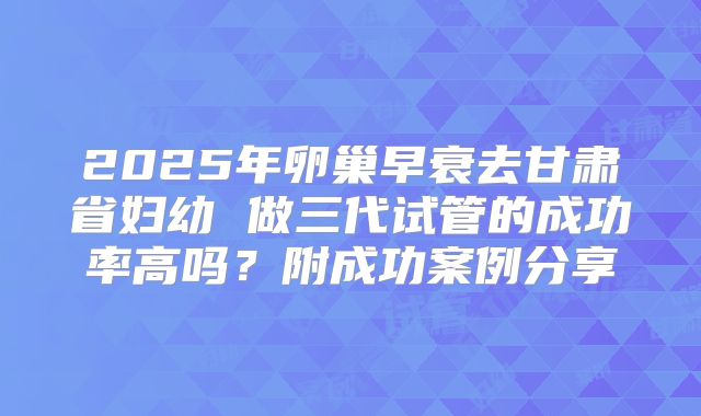 2025年卵巢早衰去甘肃省妇幼 做三代试管的成功率高吗？附成功案例分享