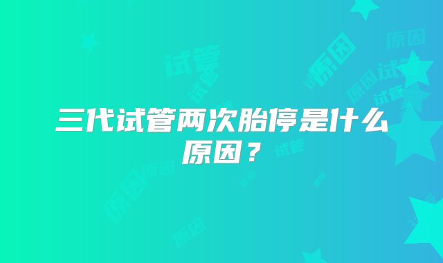 三代试管两次胎停是什么原因?
