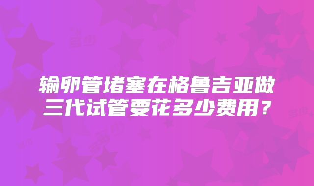 输卵管堵塞在格鲁吉亚做三代试管要花多少费用？