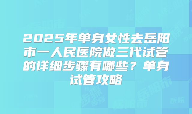 2025年单身女性去岳阳市一人民医院做三代试管的详细步骤有哪些？单身试管攻略