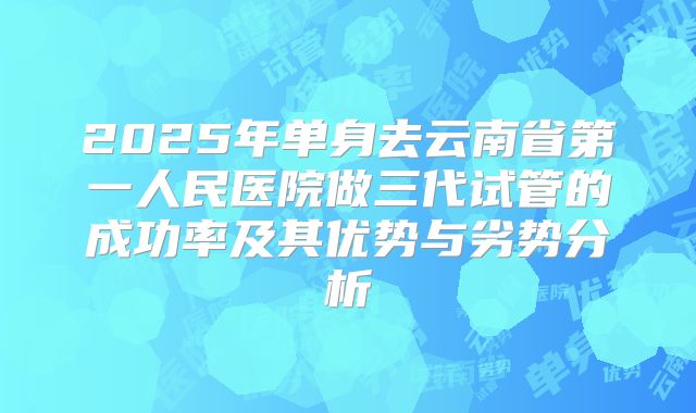 2025年单身去云南省第一人民医院做三代试管的成功率及其优势与劣势分析