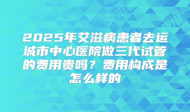 2025年艾滋病患者去运城市中心医院做三代试管的费用贵吗？费用构成是怎么样的