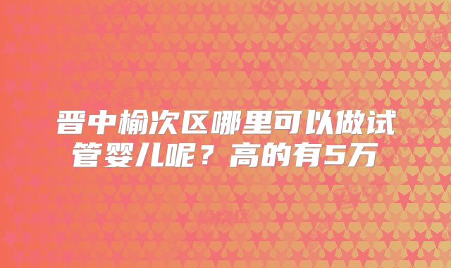 晋中榆次区哪里可以做试管婴儿呢?高的有5万