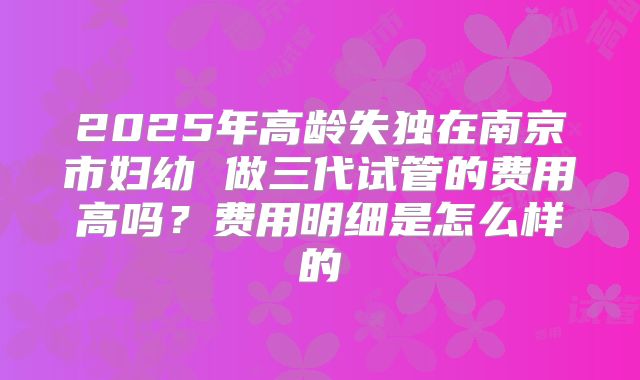 2025年高龄失独在南京市妇幼 做三代试管的费用高吗？费用明细是怎么样的