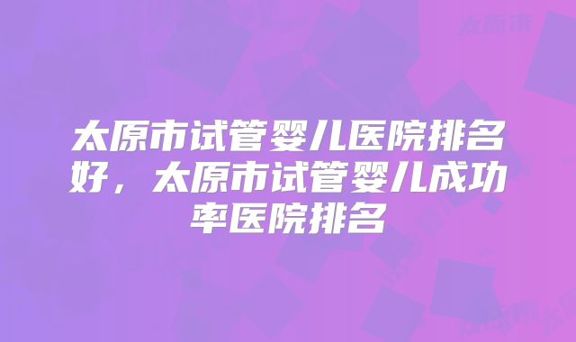 太原市试管婴儿医院排名好，太原市试管婴儿成功率医院排名