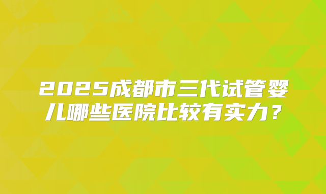 2025成都市三代试管婴儿哪些医院比较有实力?
