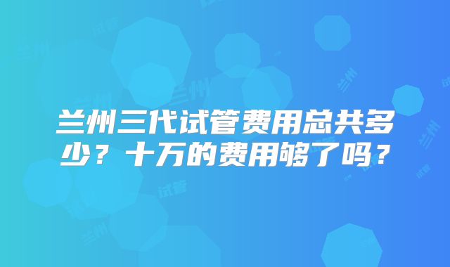 兰州三代试管费用总共多少？十万的费用够了吗？
