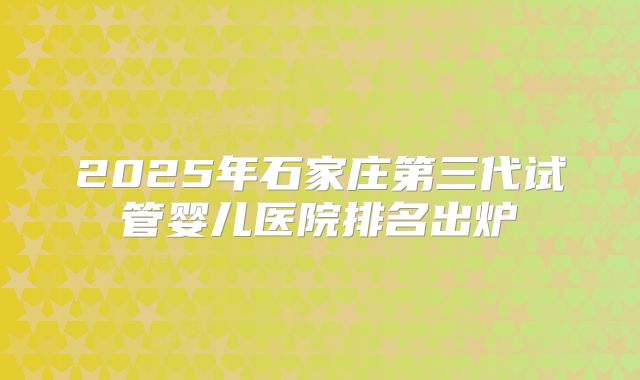 2025年石家庄第三代试管婴儿医院排名出炉