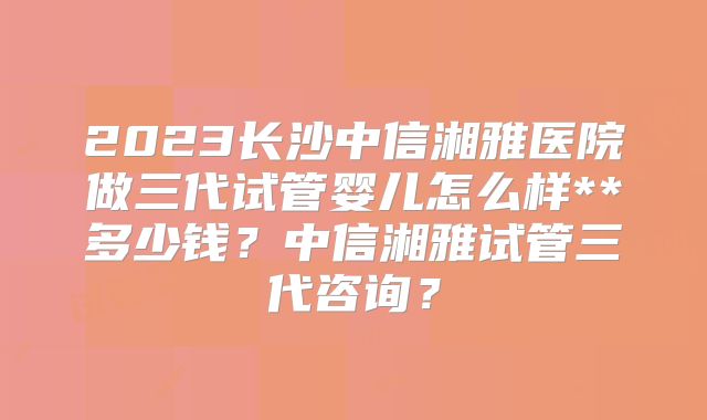 2023长沙中信湘雅医院做三代试管婴儿怎么样**多少钱?中信湘雅试管三代咨询?