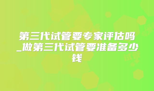 第三代试管要专家评估吗_做第三代试管要准备多少钱