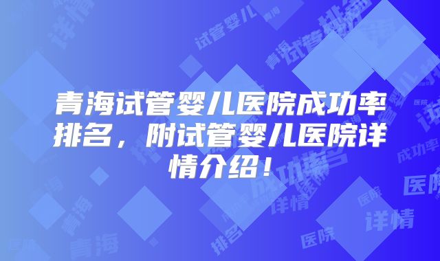 青海试管婴儿医院成功率排名,附试管婴儿医院详情介绍!