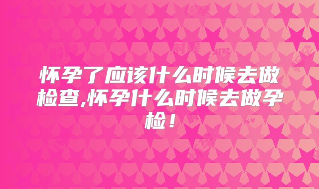 怀孕了应该什么时候去做检查,怀孕什么时候去做孕检!