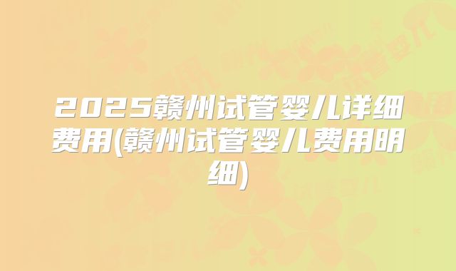 2025赣州试管婴儿详细费用(赣州试管婴儿费用明细)