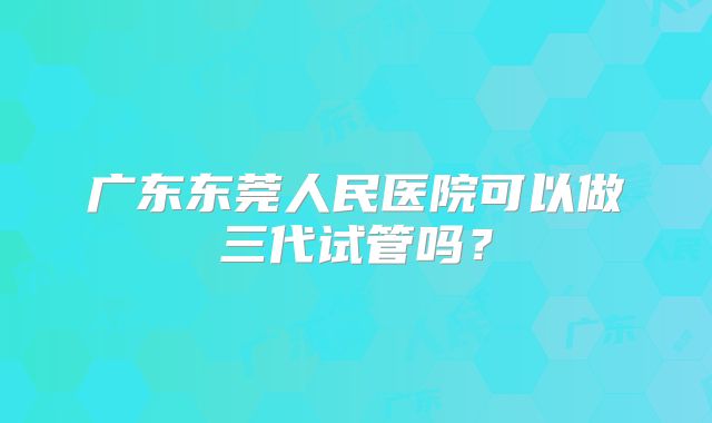 广东东莞人民医院可以做三代试管吗？