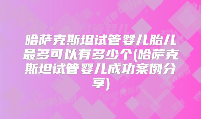 哈萨克斯坦试管婴儿胎儿最多可以有多少个(哈萨克斯坦试管婴儿成功案例分享)