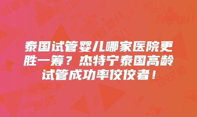泰国试管婴儿哪家医院更胜一筹？杰特宁泰国高龄试管成功率佼佼者！
