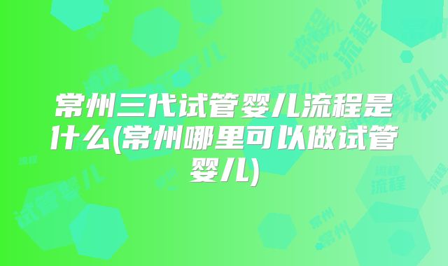 常州三代试管婴儿流程是什么(常州哪里可以做试管婴儿)
