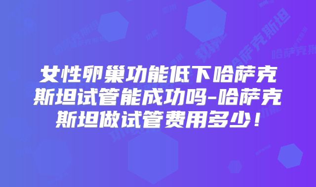 女性卵巢功能低下哈萨克斯坦试管能成功吗-哈萨克斯坦做试管费用多少！