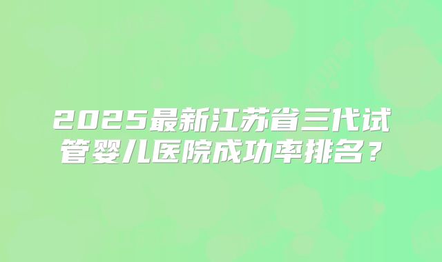 2025最新江苏省三代试管婴儿医院成功率排名？