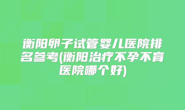 衡阳卵子试管婴儿医院排名参考(衡阳治疗不孕不育医院哪个好)