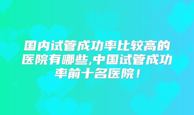 国内试管成功率比较高的医院有哪些,中国试管成功率前十名医院！