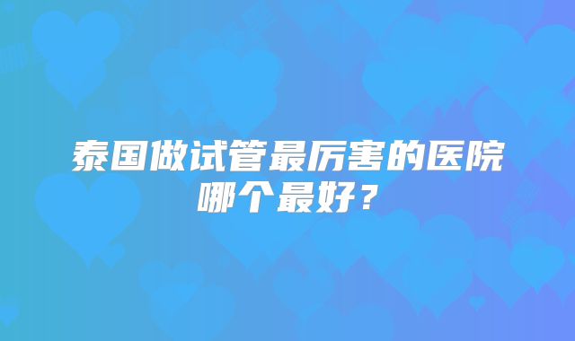泰国做试管最厉害的医院哪个最好?