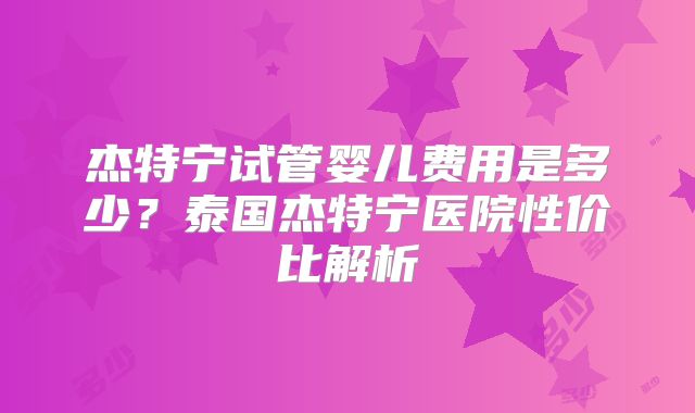 杰特宁试管婴儿费用是多少?泰国杰特宁医院性价比解析