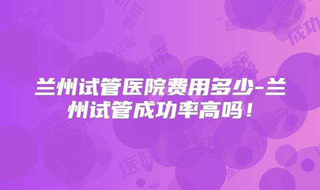 兰州试管医院费用多少-兰州试管成功率高吗！