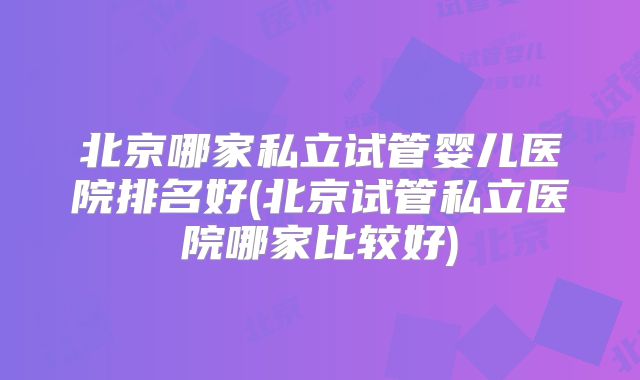 北京哪家私立试管婴儿医院排名好(北京试管私立医院哪家比较好)