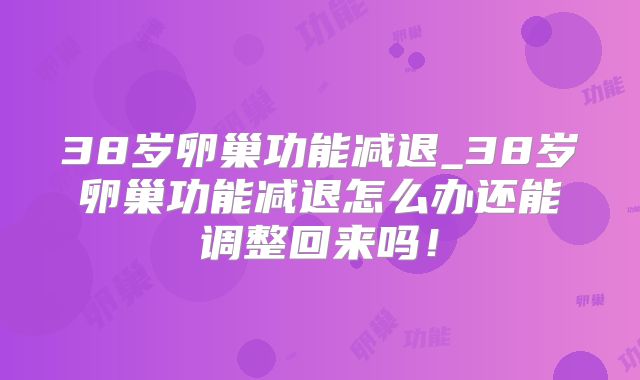 38岁卵巢功能减退_38岁卵巢功能减退怎么办还能调整回来吗!