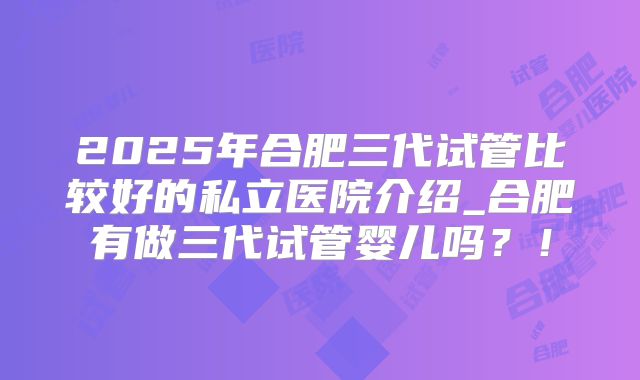 2025年合肥三代试管比较好的私立医院介绍_合肥有做三代试管婴儿吗?!