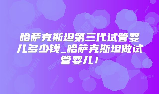 哈萨克斯坦第三代试管婴儿多少钱_哈萨克斯坦做试管婴儿！
