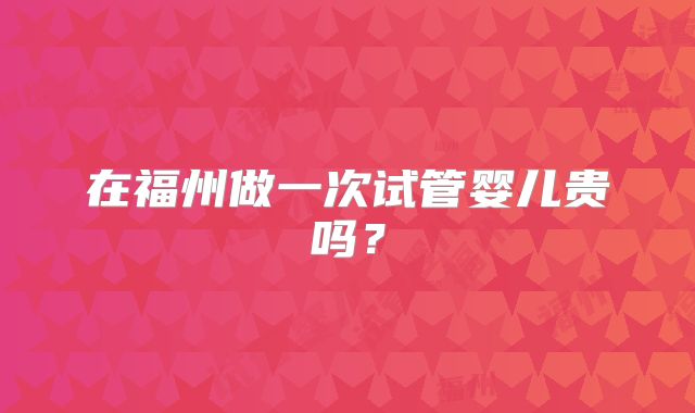 在福州做一次试管婴儿贵吗？