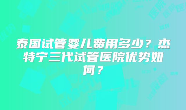 泰国试管婴儿费用多少?杰特宁三代试管医院优势如何?