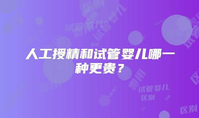 人工授精和试管婴儿哪一种更贵？